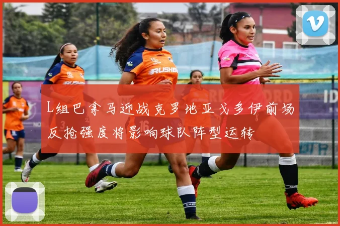 L组巴拿马迎战克罗地亚戈多伊前场反抢强度将影响球队阵型运转