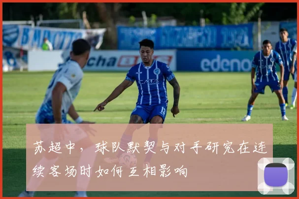 苏超中,球队默契与对手研究在连续客场时如何互相影响