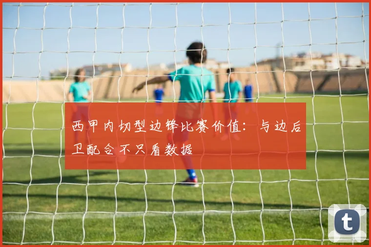 西甲内切型边锋比赛价值：与边后卫配合不只看数据