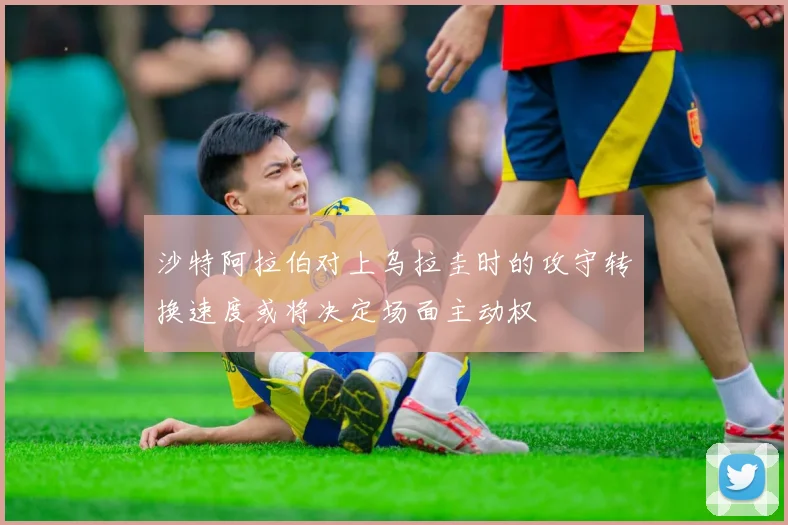 沙特阿拉伯对上乌拉圭时的攻守转换速度或将决定场面主动权