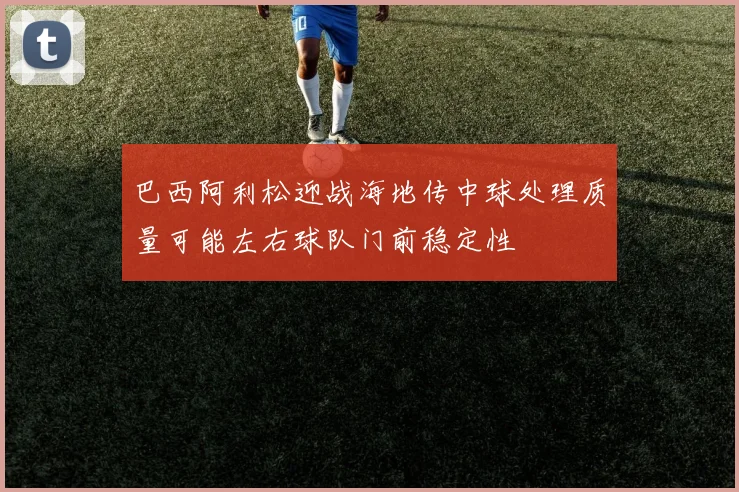巴西阿利松迎战海地传中球处理质量可能左右球队门前稳定性