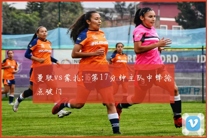 曼联vs蒙扎：第17分钟主队中锋抢点破门
