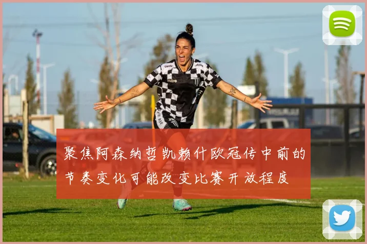 聚焦阿森纳哲凯赖什欧冠传中前的节奏变化可能改变比赛开放程度