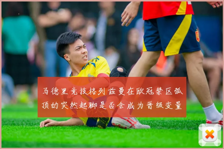 马德里竞技格列兹曼在欧冠禁区弧顶的突然起脚是否会成为晋级变量