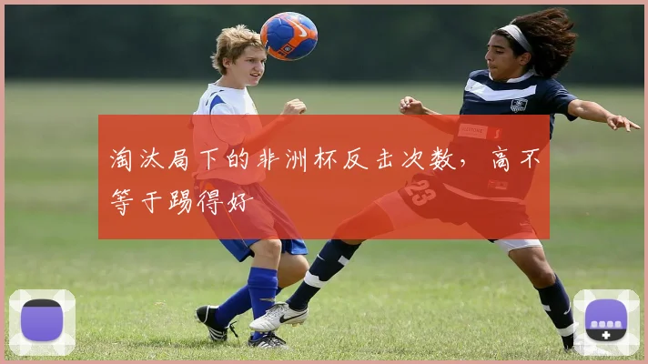 淘汰局下的非洲杯反击次数,高不等于踢得好