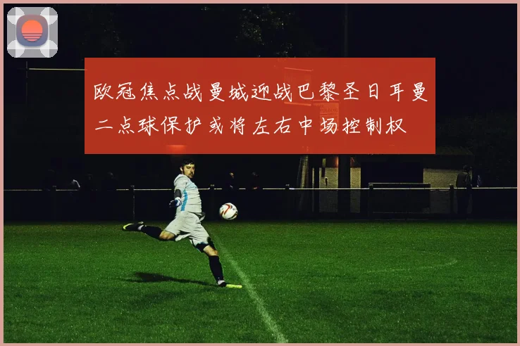 欧冠焦点战曼城迎战巴黎圣日耳曼二点球保护或将左右中场控制权